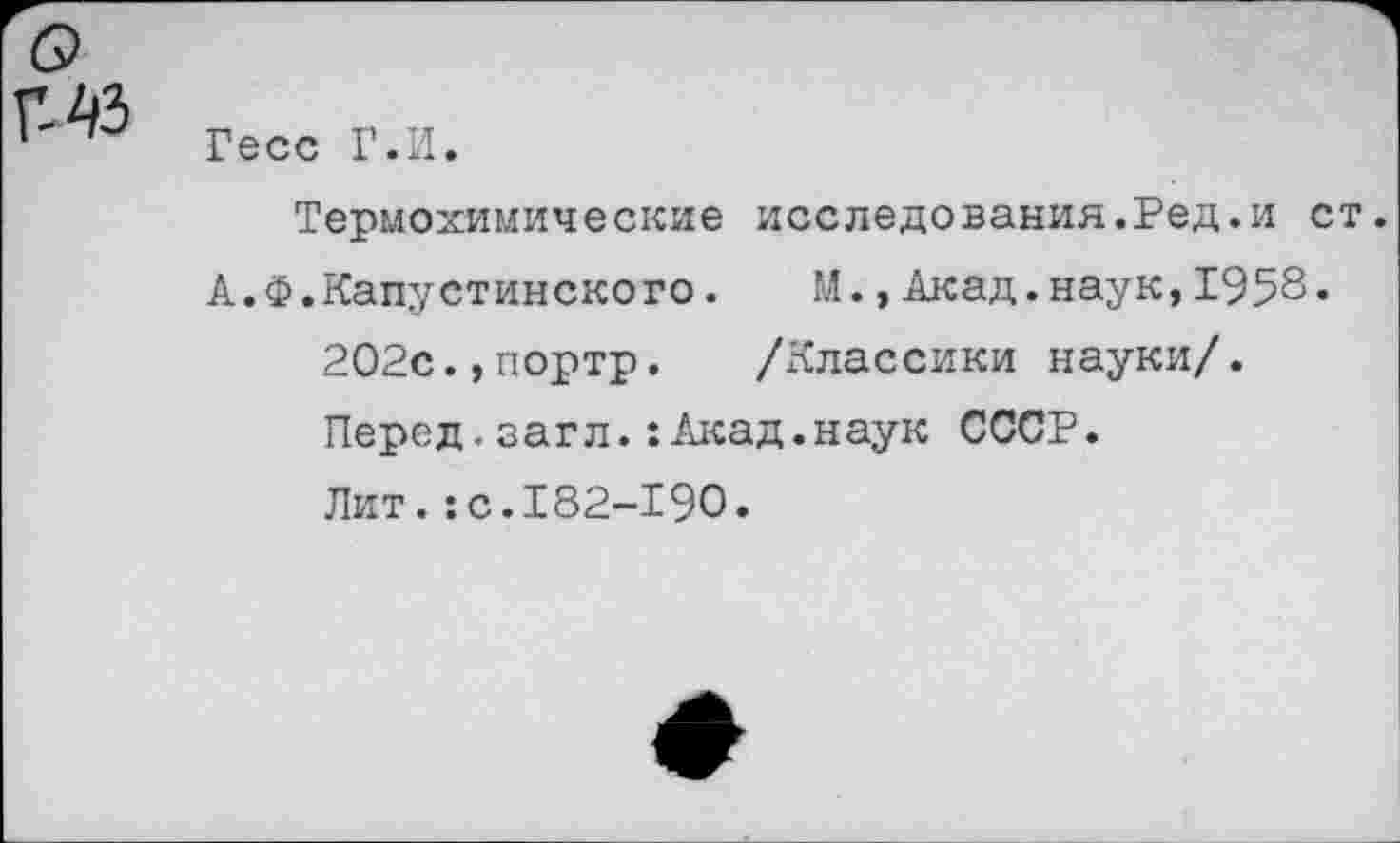 ﻿Гесс Г.И.
Термохимические исследования.Ред.и ст.
А.Ф.Капустинского. М.»Акад.наук,1958« 202с.,портр. /Классики науки/. Перед.загл.:Акад.наук СССР. Лит.:с.182-190.